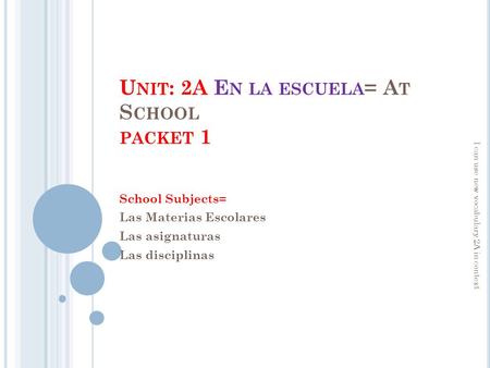 U NIT : 2A E N LA ESCUELA = A T S CHOOL PACKET 1 School Subjects= Las Materias Escolares Las asignaturas Las disciplinas I can use new vocabulary 2A in.