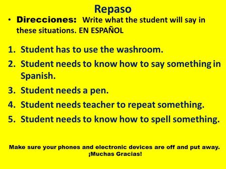 Repaso Direcciones: Write what the student will say in these situations. EN ESPAÑOL 1.Student has to use the washroom. 2.Student needs to know how to say.