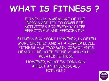 WHAT IS FITNESS ? FITNESS IS A MEASURE OF THE BODY’S ABILITY TO COMPLETE ACTIVITIES FOR EVERYDAY LIFE EFFECTIVELY AND EFFICIENTLY. FITNESS FOR SPORT HOWEVER,