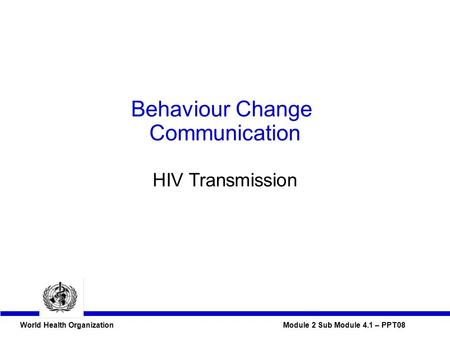 World Health Organization Module 2 Sub Module 4.1 – PPT08 Behaviour Change Communication HIV Transmission.