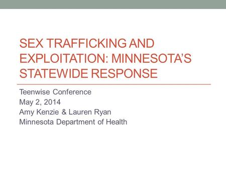 SEX TRAFFICKING AND EXPLOITATION: MINNESOTA’S STATEWIDE RESPONSE Teenwise Conference May 2, 2014 Amy Kenzie & Lauren Ryan Minnesota Department of Health.