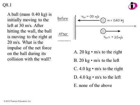 Q8.1 A ball (mass 0.40 kg) is initially moving to the left at 30 m/s. After hitting the wall, the ball is moving to the right at 20 m/s. What is the impulse.