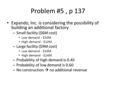 Problem #5	, p 137 Expando, Inc. is considering the possibility of building an additional factory Small facility ($6M cost) Low demand - $10M High demand.