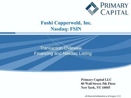 Fushi Copperweld, Inc. Nasdaq: FSIN Transaction Overview Financing and Nasdaq Listing Primary Capital LLC 80 Wall Street, 5th Floor New York, NY 10005.