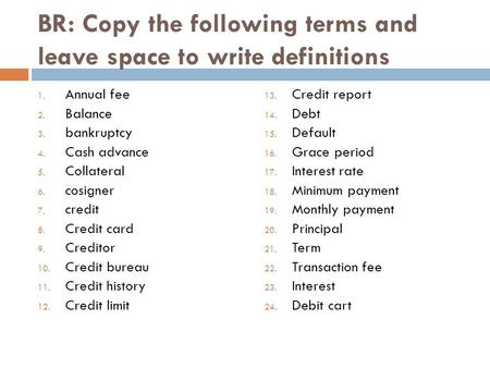 BR: Copy the following terms and leave space to write definitions 1. Annual fee 2. Balance 3. bankruptcy 4. Cash advance 5. Collateral 6. cosigner 7. credit.