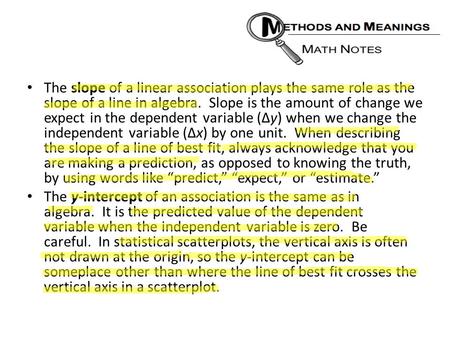 The slope of a linear association plays the same role as the slope of a line in algebra. Slope is the amount of change we expect in the dependent variable.