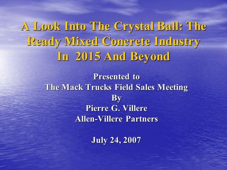 A Look Into The Crystal Ball: The Ready Mixed Concrete Industry In 2015 And Beyond Presented to The Mack Trucks Field Sales Meeting By Pierre G. Villere.