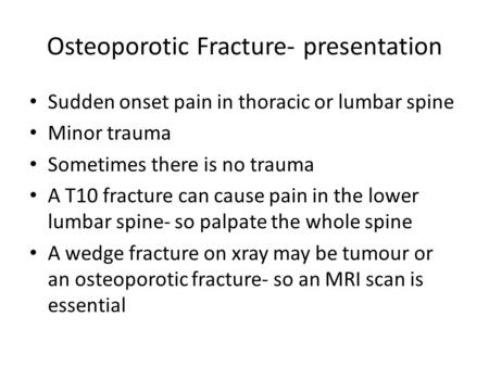 Osteoporotic Fracture- presentation Sudden onset pain in thoracic or lumbar spine Minor trauma Sometimes there is no trauma A T10 fracture can cause pain.