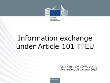 Cyril Ritter, DG COMP, Unit A1 Amsterdam, 29 January 2015 Information exchange under Article 101 TFEU.