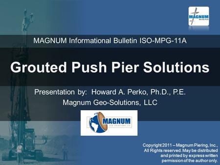 Grouted Push Pier Solutions Presentation by: Howard A. Perko, Ph.D., P.E. Magnum Geo-Solutions, LLC MAGNUM Informational Bulletin ISO-MPG-11A Copyright.