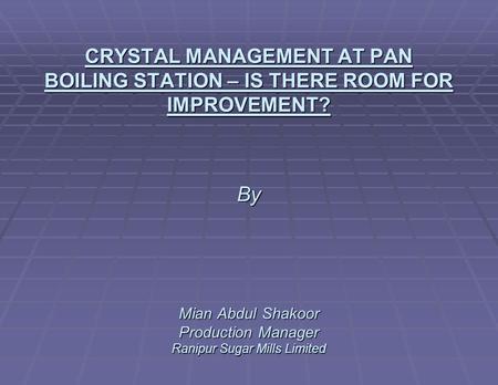 CRYSTAL MANAGEMENT AT PAN BOILING STATION – IS THERE ROOM FOR IMPROVEMENT? By Mian Abdul Shakoor Production Manager Ranipur Sugar Mills Limited.