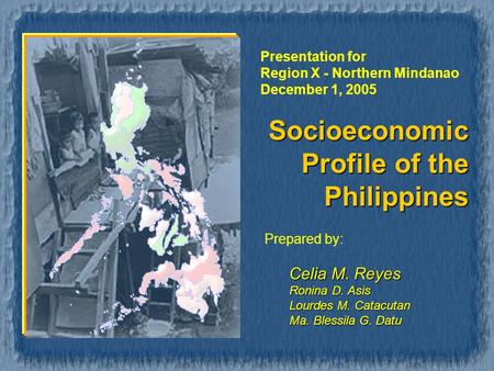 Socioeconomic Profile of the Philippines Prepared by: Celia M. Reyes Ronina D. Asis Lourdes M. Catacutan Ma. Blessila G. Datu Presentation for Region X.