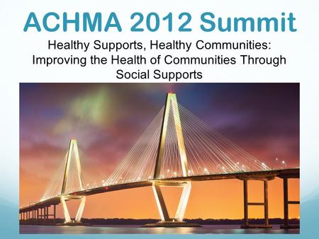 ACHMA 2012 Summit Healthy Supports, Healthy Communities: Improving the Health of Communities Through Social Supports.