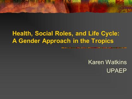 Health, Social Roles, and Life Cycle: A Gender Approach in the Tropics Karen Watkins UPAEP.