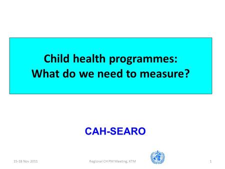 15-18 Nov 2011Regional CH PM Meeting, KTM1 Child health programmes: What do we need to measure? CAH-SEARO.