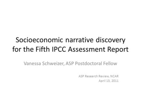 Socioeconomic narrative discovery for the Fifth IPCC Assessment Report Vanessa Schweizer, ASP Postdoctoral Fellow ASP Research Review, NCAR April 13, 2011.