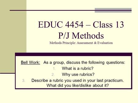 EDUC 4454 – Class 13 P/J Methods Methods Principle: Assessment & Evaluation Bell Work: As a group, discuss the following questions: 1. What is a rubric?