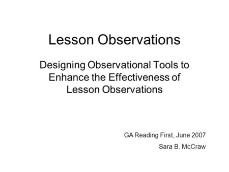 Lesson Observations Designing Observational Tools to Enhance the Effectiveness of Lesson Observations GA Reading First, June 2007 Sara B. McCraw.