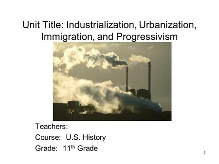 1 Unit Title: Industrialization, Urbanization, Immigration, and Progressivism Teachers: Course: U.S. History Grade: 11 th Grade.