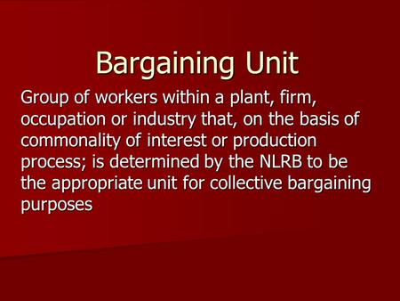 Bargaining Unit Group of workers within a plant, firm, occupation or industry that, on the basis of commonality of interest or production process; is determined.