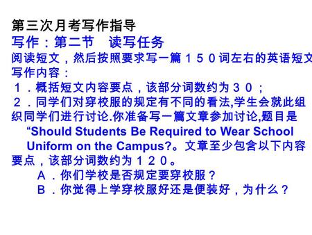 第三次月考写作指导 写作：第二节 读写任务 阅读短文，然后按照要求写一篇１５０词左右的英语短文 写作内容： １．概括短文内容要点，该部分词数约为３０； ２．同学们对穿校服的规定有不同的看法, 学生会就此组 织同学们进行讨论. 你准备写一篇文章参加讨论, 题目是 “Should Students Be.
