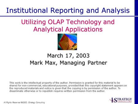 All Rights Reserved 2003, iStrategy Consulting March 17, 2003 Mark Max, Managing Partner Institutional Reporting and Analysis Utilizing OLAP Technology.