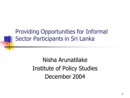 1 Providing Opportunities for Informal Sector Participants in Sri Lanka Nisha Arunatilake Institute of Policy Studies December 2004.