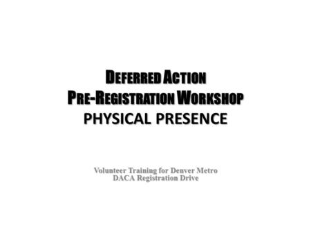 D EFERRED A CTION P RE -R EGISTRATION W ORKSHOP PHYSICAL PRESENCE Volunteer Training for Denver Metro DACA Registration Drive.