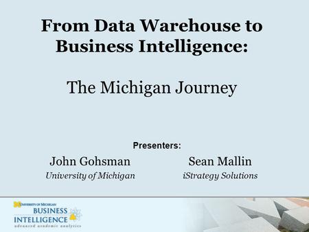 From Data Warehouse to Business Intelligence: The Michigan Journey John Gohsman University of Michigan Sean Mallin iStrategy Solutions Presenters: