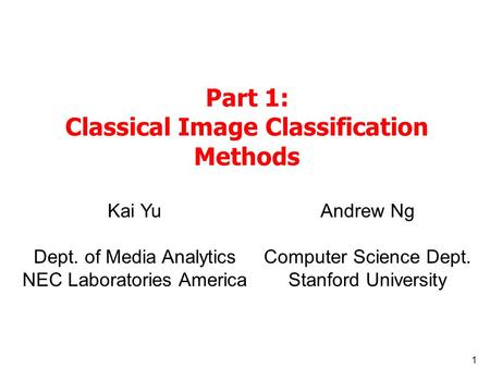 1 Part 1: Classical Image Classification Methods Kai Yu Dept. of Media Analytics NEC Laboratories America Andrew Ng Computer Science Dept. Stanford University.