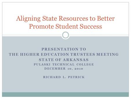 PRESENTATION TO THE HIGHER EDUCATION TRUSTEES MEETING STATE OF ARKANSAS PULASKI TECHNICAL COLLEGE DECEMBER 10, 2010 RICHARD L. PETRICK Aligning State Resources.