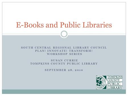 SOUTH CENTRAL REGIONAL LIBRARY COUNCIL PLAN! INNOVATE! TRANSFORM! WORKSHOP SERIES SUSAN CURRIE TOMPKINS COUNTY PUBLIC LIBRARY SEPTEMBER 28, 2010 E-Books.