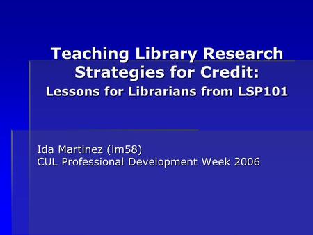 Teaching Library Research Strategies for Credit: Lessons for Librarians from LSP101 Ida Martinez (im58) CUL Professional Development Week 2006.