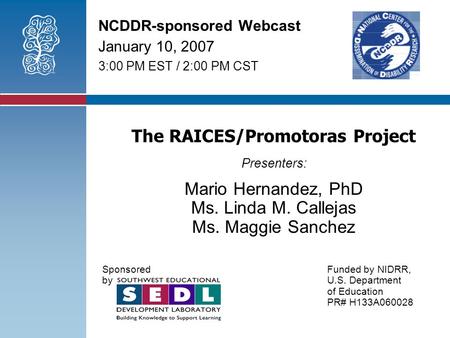 The RAICES/Promotoras Project Presenters: Mario Hernandez, PhD Ms. Linda M. Callejas Ms. Maggie Sanchez Sponsored Funded by NIDRR, byU.S. Department of.