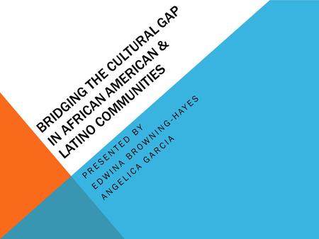 BRIDGING THE CULTURAL GAP IN AFRICAN AMERICAN & LATINO COMMUNITIES PRESENTED BY EDWINA BROWNING-HAYES ANGELICA GARCIA.