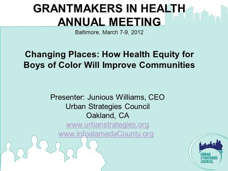 Changing Places: How Health Equity for Boys of Color Will Improve Communities GRANTMAKERS IN HEALTH ANNUAL MEETING Baltimore, March 7-9, 2012 Presenter: