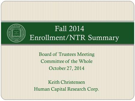 Board of Trustees Meeting Committee of the Whole October 27, 2014 Keith Christensen Human Capital Research Corp. Fall 2014 Enrollment/NTR Summary.