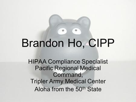 Brandon Ho, CIPP HIPAA Compliance Specialist Pacific Regional Medical Command, Tripler Army Medical Center Aloha from the 50 th State.