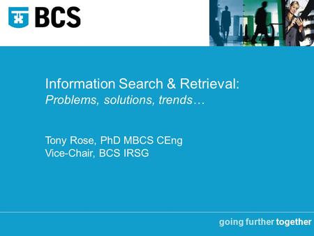 Going further together Information Search & Retrieval: Problems, solutions, trends… Tony Rose, PhD MBCS CEng Vice-Chair, BCS IRSG.