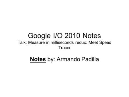 Google I/O 2010 Notes Talk: Measure in milliseconds redux: Meet Speed Tracer Notes by: Armando Padilla.