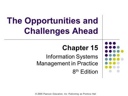 © 2009 Pearson Education, Inc. Publishing as Prentice Hall The Opportunities and Challenges Ahead Chapter 15 Information Systems Management in Practice.