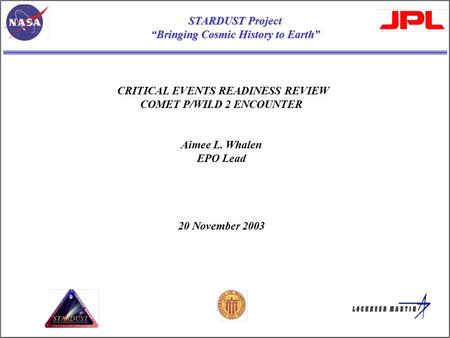 CRITICAL EVENTS READINESS REVIEW COMET P/WILD 2 ENCOUNTER Aimee L. Whalen EPO Lead 20 November 2003 STARDUST Project “Bringing Cosmic History to Earth”