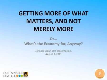 GETTING MORE OF WHAT MATTERS, AND NOT MERELY MORE Or… What’s the Economy for, Anyway? John de Graaf, EPA presentation, August 2, 2011.