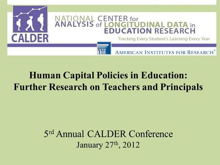 Human Capital Policies in Education: Further Research on Teachers and Principals 5 rd Annual CALDER Conference January 27 th, 2012.