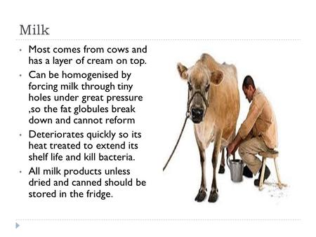 Milk Most comes from cows and has a layer of cream on top. Can be homogenised by forcing milk through tiny holes under great pressure,so the fat globules.