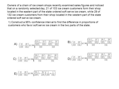 Owners of a chain of ice cream shops recently examined sales figures and noticed that on a randomly selected day, 21 of 103 ice cream customers form their.