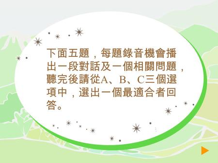 下面五題，每題錄音機會播 出一段對話及一個相關問題， 聽完後請從 A 、 B 、 C 三個選 項中，選出一個最適合者回 答。 