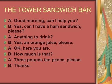 THE TOWER SANDWICH BAR A: Good morning, can I help you? B: Yes, can I have a ham sandwich, please? A: Anything to drink? B: Yes, an orange juice, please.