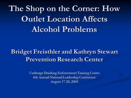 The Shop on the Corner: How Outlet Location Affects Alcohol Problems Bridget Freisthler and Kathryn Stewart Prevention Research Center Underage Drinking.