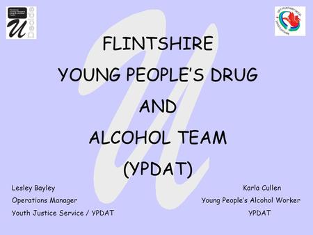 FLINTSHIRE YOUNG PEOPLE’S DRUG AND ALCOHOL TEAM (YPDAT) Lesley Bayley Karla Cullen Operations Manager Young People’s Alcohol Worker Youth Justice Service.